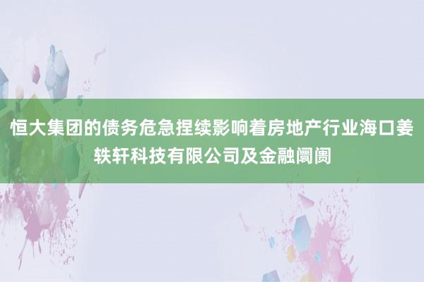 恒大集团的债务危急捏续影响着房地产行业海口姜轶轩科技有限公司及金融阛阓